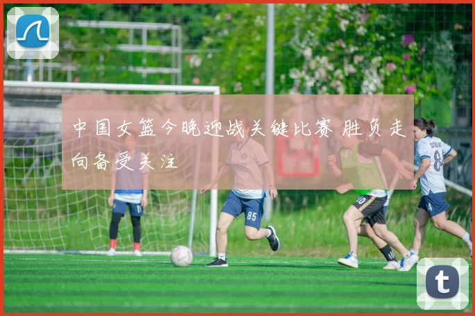 中国女篮今晚迎战关键比赛 胜负走向备受关注