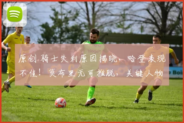 原创 骑士失利原因揭晓，哈登表现不佳！莫布里无可推脱，关键人物浮现