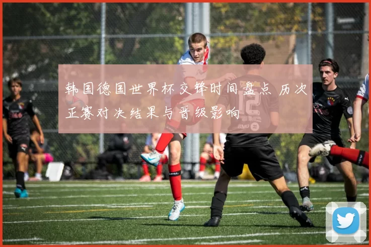 韩国德国世界杯交锋时间盘点 历次正赛对决结果与晋级影响