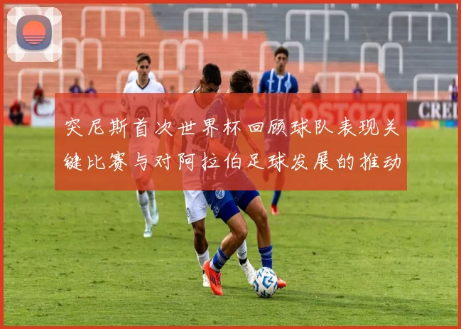 突尼斯首次世界杯回顾球队表现关键比赛与对阿拉伯足球发展的推动