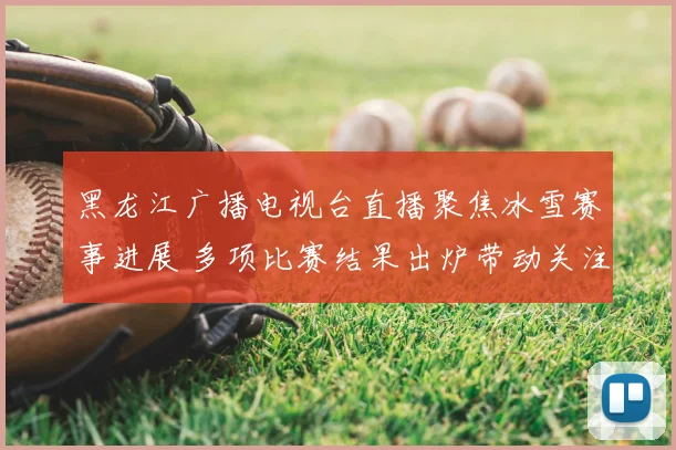 黑龙江广播电视台直播聚焦冰雪赛事进展 多项比赛结果出炉带动关注度提升