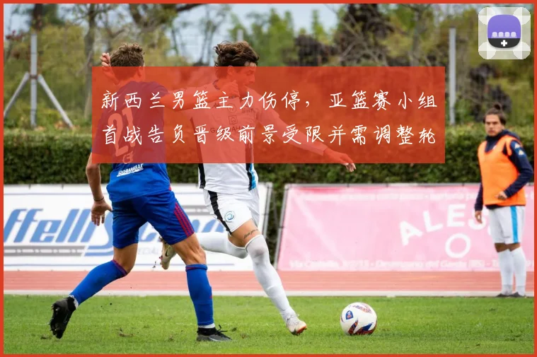 新西兰男篮主力伤停，亚篮赛小组首战告负晋级前景受限并需调整轮换
