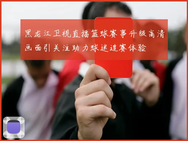 黑龙江卫视直播篮球赛事升级高清画面引关注助力球迷追赛体验