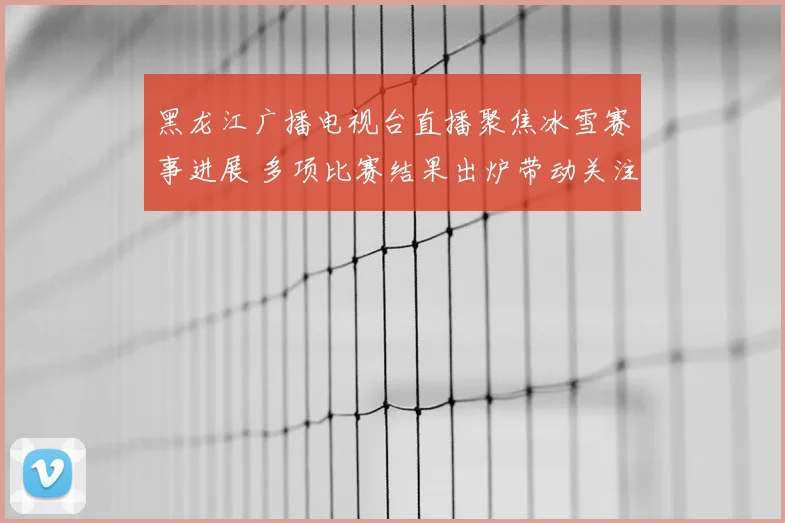 黑龙江广播电视台直播聚焦冰雪赛事进展 多项比赛结果出炉带动关注度提升