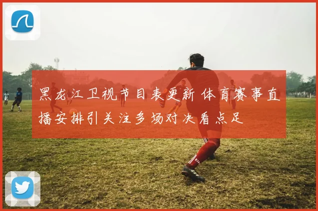黑龙江卫视节目表更新 体育赛事直播安排引关注多场对决看点足